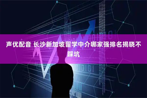 声优配音 长沙新加坡留学中介哪家强排名揭晓不踩坑